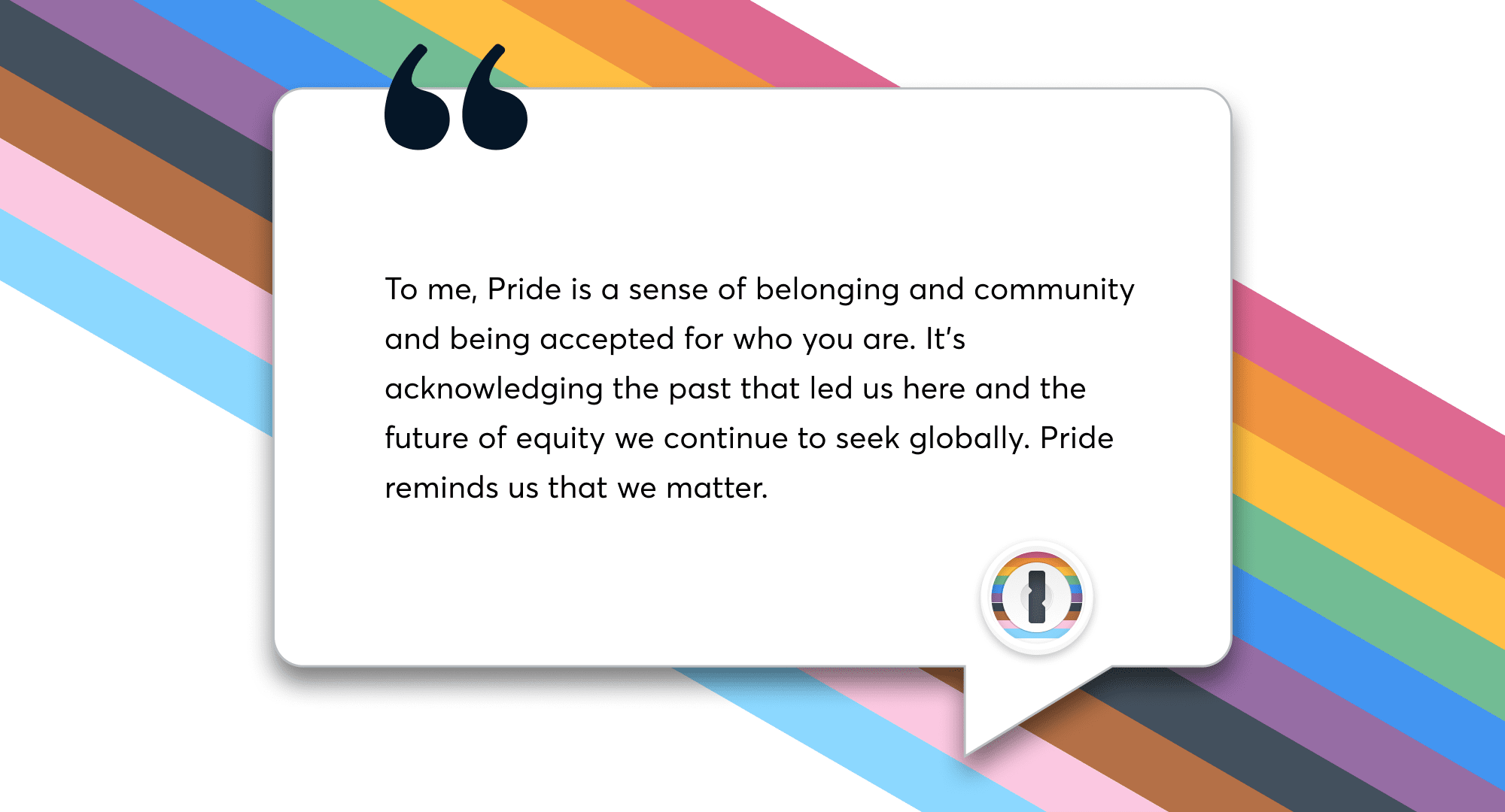 A quote from a 1Password team member that says, To me, Pride is a sense of belonging and being accepted for who you are.It's acknowledging the past that led us here and the future of equity we continue to seek globally. Pride reminds us that we matter.